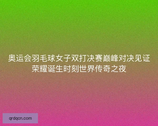 奥运会羽毛球女子双打决赛巅峰对决见证荣耀诞生时刻世界传奇之夜
