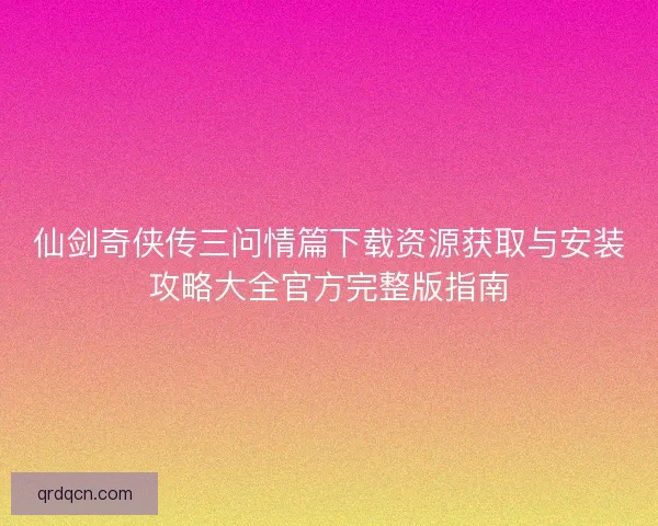 仙剑奇侠传三问情篇下载资源获取与安装攻略大全官方完整版指南