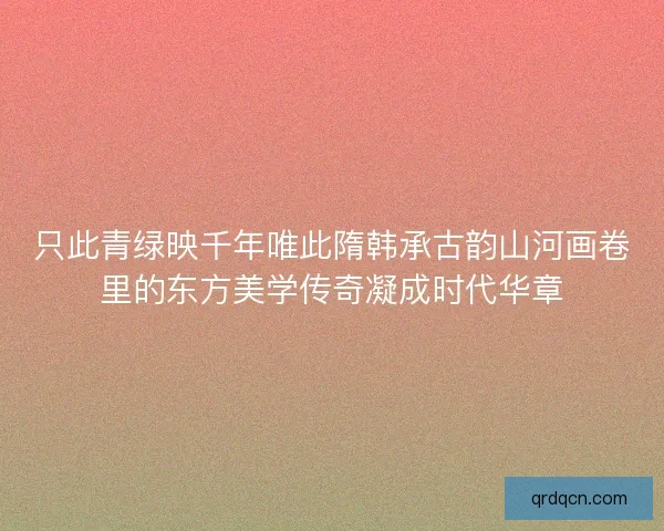 只此青绿映千年唯此隋韩承古韵山河画卷里的东方美学传奇凝成时代华章 只此青绿映千年唯此隋韩承古韵山河画卷里的东方美学传奇凝成时代华章