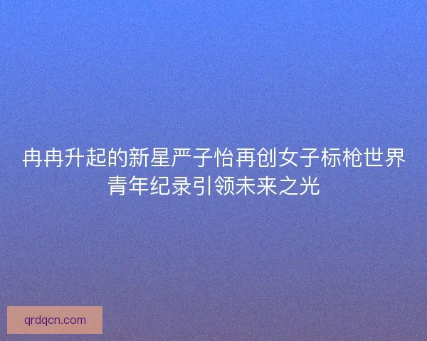 冉冉升起的新星严子怡再创女子标枪世界青年纪录引领未来之光 冉冉升起的新星严子怡再创女子标枪世界青年纪录引领未来之光