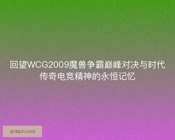 回望WCG2009魔兽争霸巅峰对决与时代传奇电竞精神的永恒记忆
