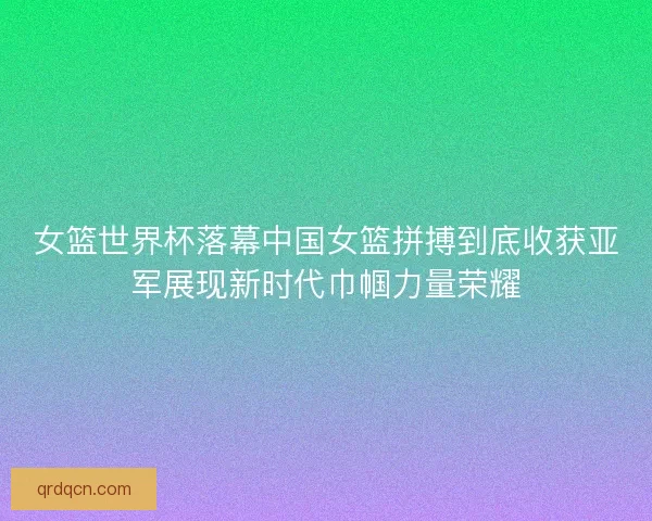 女篮世界杯落幕中国女篮拼搏到底收获亚军展现新时代巾帼力量荣耀
