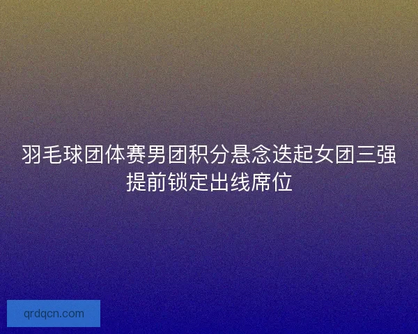 羽毛球团体赛男团积分悬念迭起女团三强提前锁定出线席位 羽毛球团体赛男团积分悬念迭起女团三强提前锁定出线席位