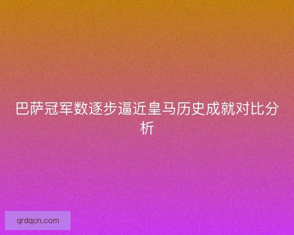 巴萨冠军数逐步逼近皇马历史成就对比分析