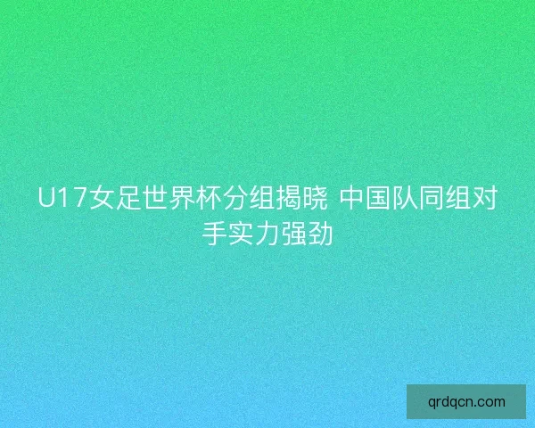 U17女足世界杯分组揭晓 中国队同组对手实力强劲