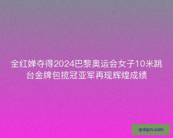 全红婵夺得2024巴黎奥运会女子10米跳台金牌包揽冠亚军再现辉煌成绩