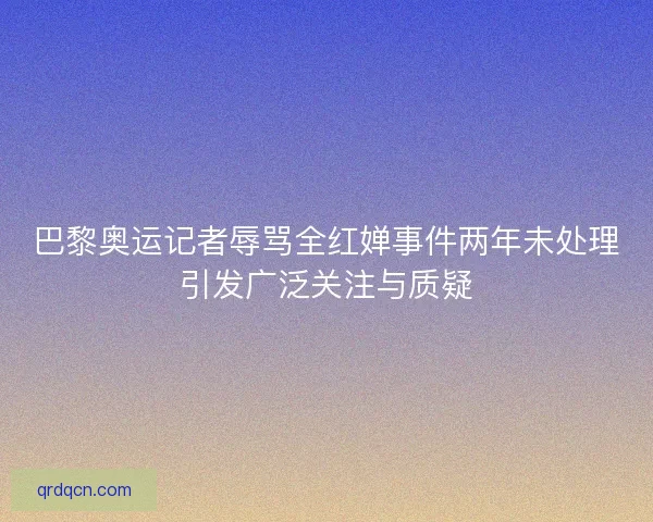 巴黎奥运记者辱骂全红婵事件两年未处理引发广泛关注与质疑