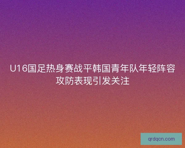 U16国足热身赛战平韩国青年队年轻阵容攻防表现引发关注