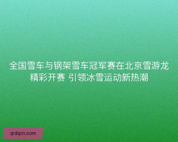 全国雪车与钢架雪车冠军赛在北京雪游龙精彩开赛 引领冰雪运动新热潮 全国雪车与钢架雪车冠军赛在北京雪游龙精彩开赛 引领冰雪运动新热潮