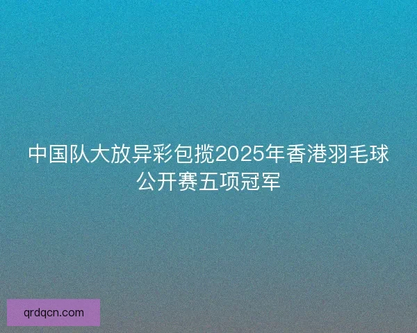 中国队大放异彩包揽2025年香港羽毛球公开赛五项冠军 中国队大放异彩包揽2025年香港羽毛球公开赛五项冠军